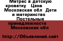 Матрас в детскую кроватку › Цена ­ 600 - Московская обл. Дети и материнство » Постельные принадлежности   . Московская обл.